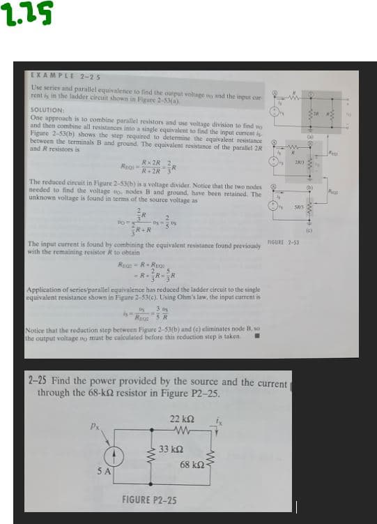 2.25
EXAMPLE 2-25
Use series and parallel equivalence to find the output voltage no and the input car-
rent is in the ladder circuit shown in Figure 2-53(a)
SOLUTION:
One approach is to combine parallel resistors and use voltage division to find o
and then combine all resistances into a single equivalent to find the input current is
Figure 2-53(b) shows the step required to determine the equivalent resistance
between the terminals B and ground. The equivalent resistance of the parallel 2R
and R resistors is
REQ=
The reduced circuit in Figure 2-53(b) is a voltage divider. Notice that the two nodes
needed to find the voltage wo. nodes B and ground, have been retained. The
unknown voltage is found in terms of the source voltage as
10=5
Rx2R 2,
R-2R R
5 A
R+R
The input current is found by combining the equivalent resistance found previously
with the remaining resistor R to obtain
By M.
--
RE=R+REQ
2. 5.
= RR=R
Application of series/parallel equivalence has reduced the ladder circuit to the single
equivalent resistance shown in Figure 2-53(c). Using Ohm's law, the input current is
2
By
R
3.0
5 R
Notice that the reduction step between Figure 2-53(b) and (c) eliminates node B, so
the output voltage no must be calculated before this reduction step is taken.
2-25 Find the power provided by the source and the current
through the 68-k2 resistor in Figure P2-25.
22 ΚΩ
w
33 ΚΩ
FIGURE P2-25
w
R
68 ΚΩ·
28/3
SRS
FIGURE 2-53
(0)
w W
(c)