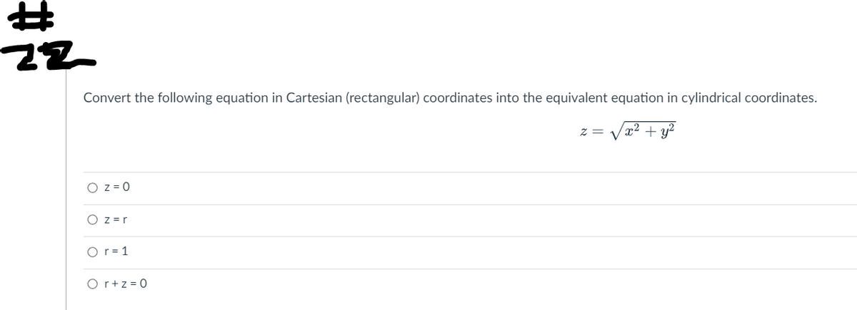 ### Cartesian to Cylindrical Coordinates Conversion

Convert the following equation in Cartesian (rectangular) coordinates into the equivalent equation in cylindrical coordinates.

\[ z = \sqrt{x^2 + y^2} \]

#### Answer Options:
1. \( \circ \) \( z = 0 \)
2. \( \circ \) \( z = r \)
3. \( \circ \) \( r = 1 \)
4. \( \circ \) \( r + z = 0 \)