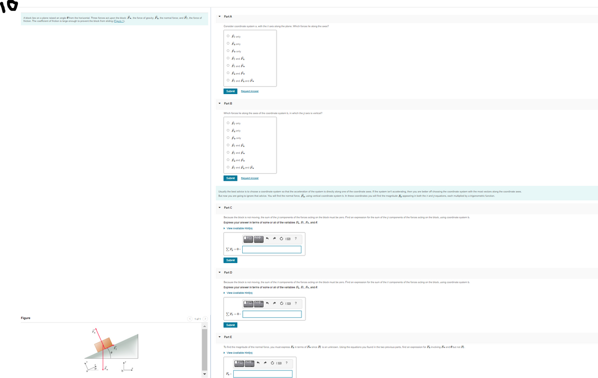 Part A
A block lies on a plane raised an angle e fram the horizantal. Three forces act upon the block: Fw, the force of gravity. Fn. the narmal force; and Fr. the force of
friction. The coefficient of friction is large enaugh to prevent the block from sliding (Figure 1).
Consider coordinate system a, with the x axis along
e plane. Which forces lie along the axes?
O Ée arly
O F, anly
O F. only
O ři and F.
O ř and F.
O řa and F.
O ř and řa and ř.
Submit
Requect Ancwor
Part B
Which forces lie along the axes af the coordinate system b, in which the y axis is vertical?
O F anly
O F. anly
O F. only
O F and P,
O ř and F.
O F, and F.
O řr and Fa and Ě,
Submit
Request Answer
Usually the best advice is to choose a coordinate system so that the acceleration of the system is directly along one of the coordinate axes. If the system isn't accelerating, then you are better off choosing the coordinate system with the most vectors along the coordinate axes.
But now you are gaing to ignore that advice. You will find the normal force, F, using vertical coordinate system b. In these coordinates you will find the magnitude F appearing in both the X and y equations, each multiplied by a trigonometric function.
• Part C
Because the block is not moving, the sum of the V components of the forces acting on the black must be zerp. Find an expression for the sum of the y components of the forces acting on the block, using cpordinate svstem b.
Exprese your anewer In terma of aome or all of the varlablee F. F, F, and 0.
• Vlew Avallable Hint(e)
?
Submit
Part D
Because the block is not moving, the sum of the x components of the forces acting on the black must be zero. Find an expression for the sum of the X components of the forces acting on the block, using coardinate system b.
Express your answer in terme of aome or all of the variablee F. F, Fe, and 8.
• Vlew Avallable Hint(8)
EF =0-
Figure
O 1 of 1
Submit
Part E
To find the magnitude of the normal force, you must express Fa in terms of Fe since Fr is an unknown. Using the equations you found in the two previous parts, find an expression for Fa invalving Fw and 0 but not Fr
> Vlew Avallable Hint(e)
VO TALO
1

