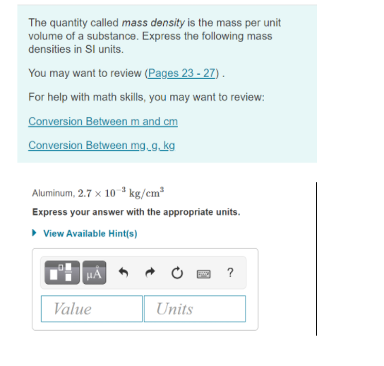 The quantity called mass density is the mass per unit
volume of a substance. Express the following mass
densities in Sl units.
You may want to review (Pages 23 - 27) .
For help with math skills, you may want to review:
Conversion Between m and cm
Conversion Between mg.g.kg
Aluminum, 2.7 x 10 ³ kg/cm³
Express your answer with the appropriate units.
• View Available Hint(s)
HÀ
?
Value
Units
