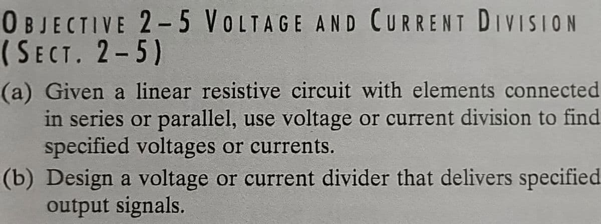 OBJECTIVE 2-5 VOLTAGE AND CURRENT DIVISION
(SECT. 2-5)
(a) Given a linear resistive circuit with elements connected
in series or parallel, use voltage or current division to find
specified voltages or currents.
(b) Design a voltage or current divider that delivers specified
output signals.