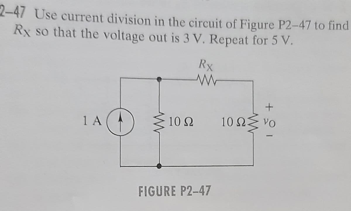 2-47 Use current division in the circuit of Figure P2-47 to find
Rx so that the voltage out is 3 V. Repeat for 5 V.
1 A
Rx
www
VO
10Ω 10 ΩΣ
10 ΩΣ να
+21
FIGURE P2-47