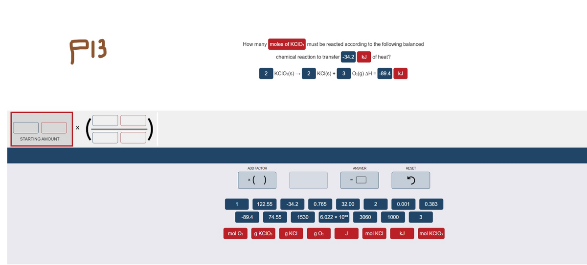 P13
How many moles of KCIO: must be reacted according to the following balanced
chemical reaction to transfer -34.2
kJ of heat?
2
KCIO:(s) →
2
KCI(s) +
Ο.(g) ΔΗ --89.4
kJ
STARTING AMOUNT
ADD FACTOR
ANSWER
RESET
*( )
1
122.55
-34.2
0.765
32.00
2
0.001
0.383
-89.4
74.55
1530
6.022 x 1023
3060
1000
mol O2
g KCIO,
g KCI
g O2
J
mol KCI
kJ
mol KCIO,
