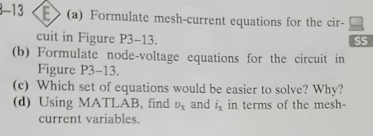 8-13 E (a) Formulate mesh-current equations for the cir-
cuit in Figure P3-13.
(b) Formulate node-voltage equations for the circuit in
Figure P3-13.
(c) Which set of equations would be easier to solve? Why?
(d) Using MATLAB, find , and i, in terms of the mesh-
current variables.
SS
