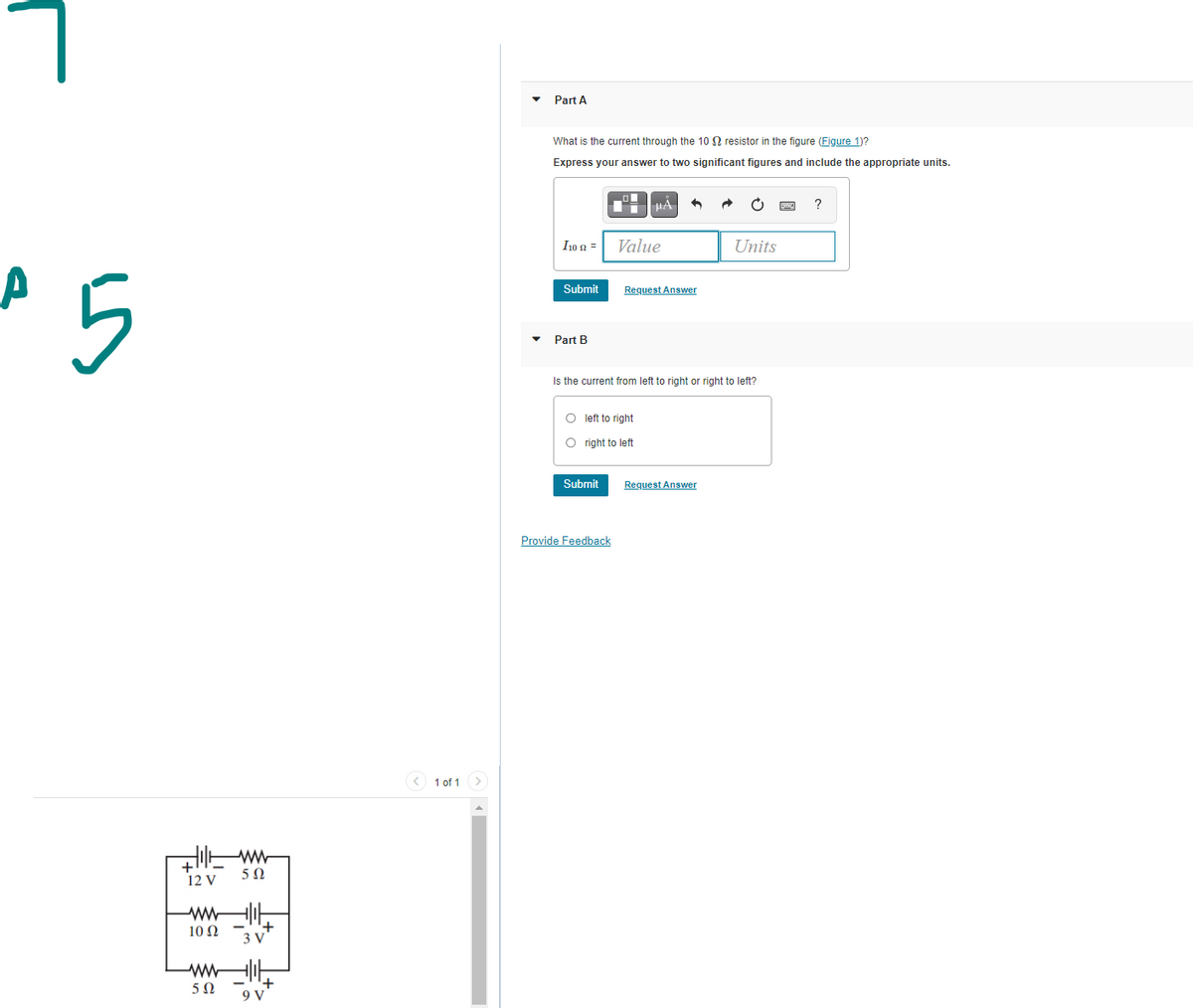 • Part A
What is the current through the 10 N resistor in the figure (Figure 1)?
Express your answer to two significant figures and include the appropriate units.
HA
?
I10 2 =
Value
Units
5
Submit
Request Answer
Part B
Is the current from left to right or right to left?
O left to right
O right to left
Submit
Request Answer
Provide Feedback
1 of 1
>
+
12 V
+,
3 V
10 Ω
9 V
