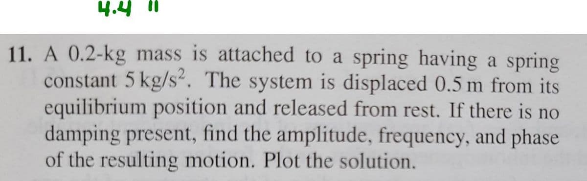 4.4 11
11. A 0.2-kg mass is attached to a spring having a spring
constant 5 kg/s2. The system is displaced 0.5 m from its
equilibrium position and released from rest. If there is no
damping present, find the amplitude, frequency, and phase
of the resulting motion. Plot the solution.