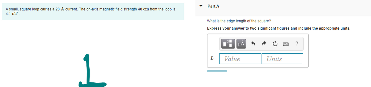 Part A
A small, square loop carries a 28 A current. The on-axis magnetic field strength 48 cm from the loop is
4.1 nT
What is the edge length of the square?
Express your answer to two significant figures and include the appropriate units.
HA
L =
Value
Units
