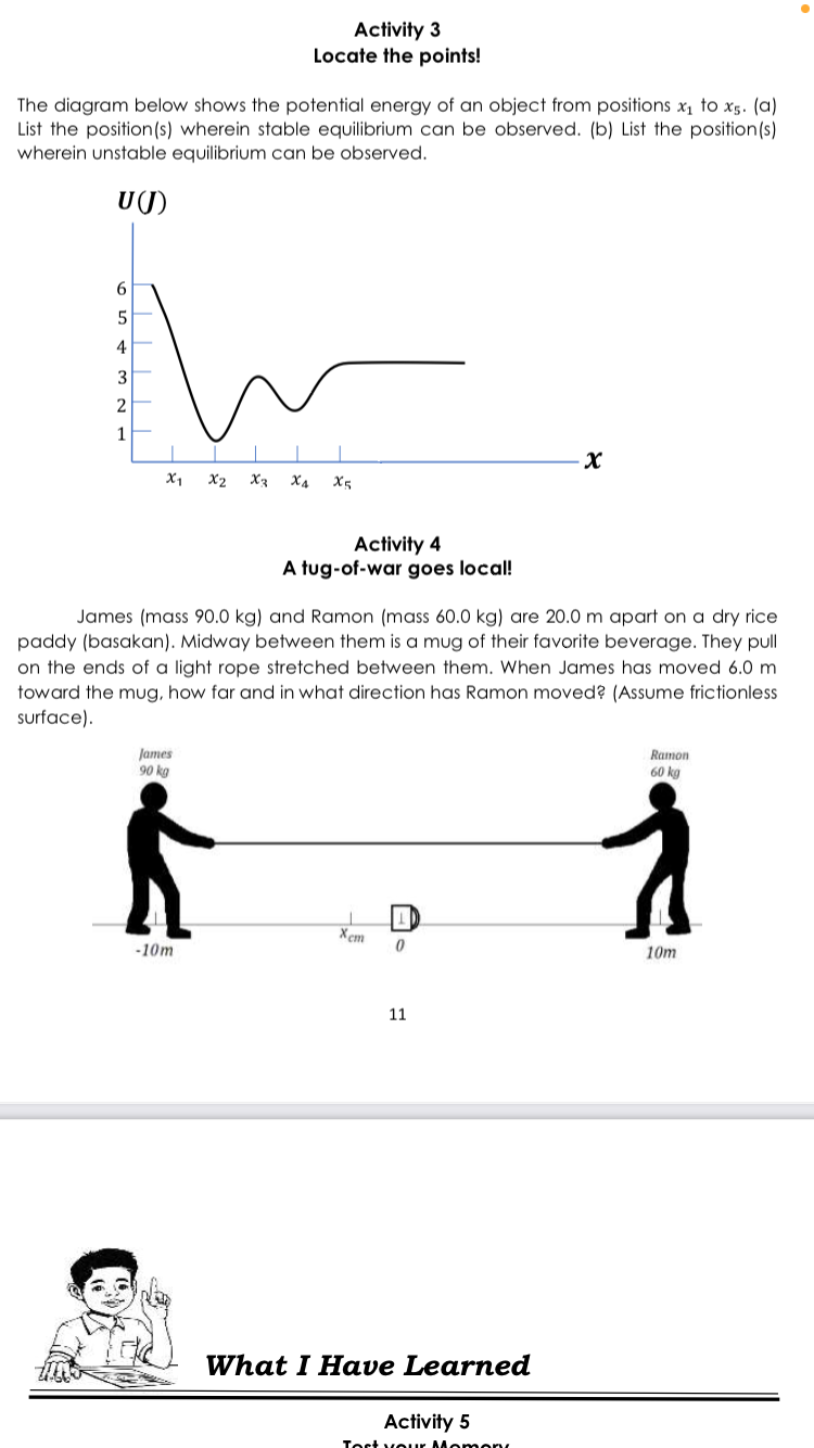 Activity 3
Locate the points!
The diagram below shows the potential energy of an object from positions x, to x5. (a)
List the position(s) wherein stable equilibrium can be observed. (b) List the position(s)
wherein unstable equilibrium can be observed.
U(J)
6
4
3
1
X1
X2
X3 X4
X5
Activity 4
A tug-of-war goes local!
James (mass 90.0 kg) and Ramon (mass 60.0 kg) are 20.0 m apart on a dry rice
paddy (basakan). Midway between them is a mug of their favorite beverage. They pull
on the ends of a light rope stretched between them. When James has moved 6.0 m
toward the mug, how far and in what direction has Ramon moved? (Assume frictionless
surface).
James
90 kg
Ramon
60 kg
Xem
-10m
10m
11
What I Have Learned
Activity 5
