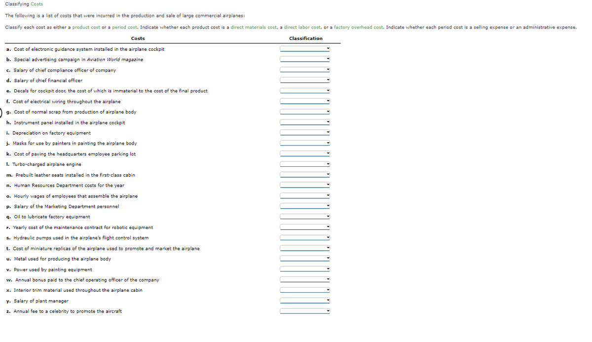 Classifying Costs
The following is a list of costs that were incurred in the production and sale of large commercial airplanes:
Classify each cost as either a product cost or a period cost. Indicate whether each product cost is a direct materials cost, a direct labor cost, or a factory overhead cost. Indicate whether each period cost is a selling expense or an administrative expense.
Costs
Classification
a. Cost of electronic guidance system installed in the airplane cockpit
b. Special advertising campaign in Aviation World magazine
c. Salary of chief compliance officer of company
d. Salary of chief financial officer
e. Decals for cockpit door, the cost of which is immaterial to the cost of the final product
f. Cost of electrical wiring throughout the airplane
g. Cost of normal scrap from production of airplane body
h. Instrument panel installed in the airplane cockpit
i. Depreciation on factory equipment
j. Masks for use by painters in painting the airplane body
k. Cost of paving the headquarters employee parking lot
I. Turbo-charged airplane engine
m. Prebuilt leather seats installed in the first-class cabin
n. Human Resources Department costs for the year
o. Hourly wages of employees that assemble the airplane
p. Salary of the Marketing Department personnel
g. Oil to lubricate factory equipment
r. Yearly cost of the maintenance contract for robotic equipment
s. Hydraulic pumps used in the airplane's flight control system
t. Cost of miniature replicas of the airplane used to promote and market the airplane
u. Metal used for producing the airplane body
v. Power used by painting equipment
w. Annual bonus paid to the chief operating officer of the company
x. Interior trim material used throughout the airplane cabin
y. Salary of plant manager
z. Annual fee to a celebrity to promote the aircraft
