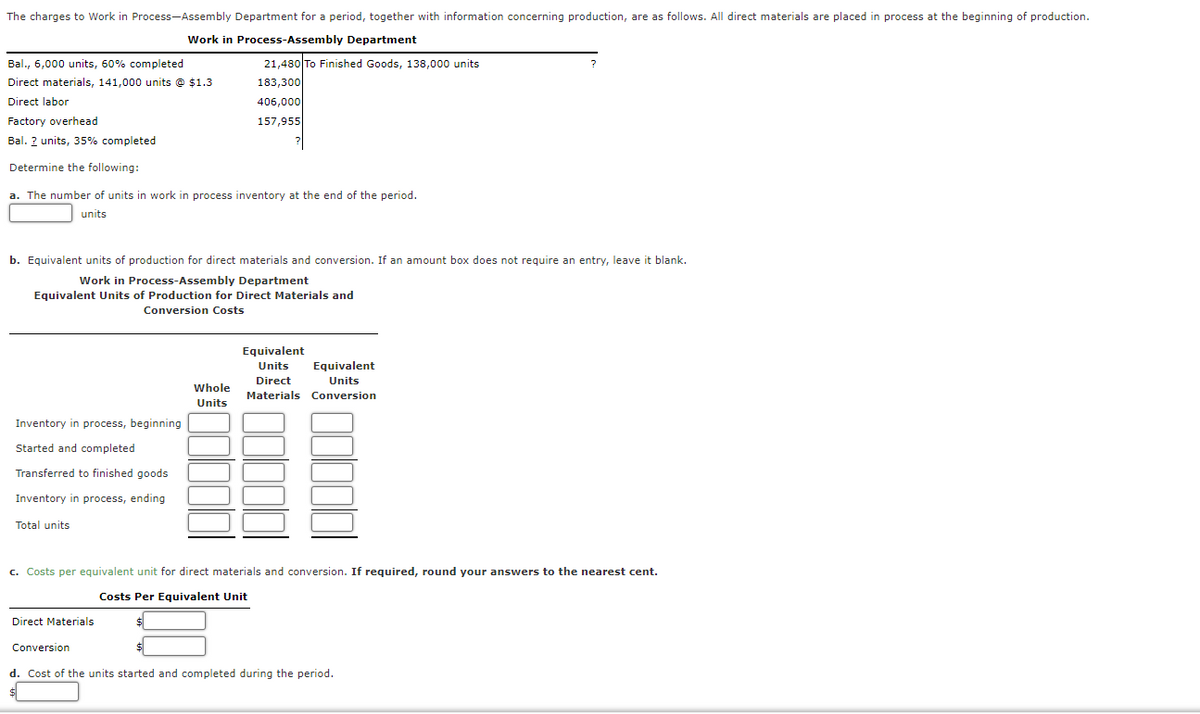 The charges to Work in Process-Assembly Department for a period, together with information concerning production, are as follows. All direct materials are placed in process at the beginning of production.
Work in Process-Assembly Department
21,480 To Finished Goods, 138,000 units
183,300
Bal., 6,000 units, 60% completed
Direct materials, 141,000 units @ $1.3
Direct labor
406,000
Factory overhead
157,955
Bal. ? units, 35% completed
Determine the following:
a. The number of units in work in process inventory at the end of the period.
units
b. Equivalent units of production for direct materials and conversion. If an amount box does not require an entry, leave it blank.
Work in Process-Assembly Department
Equivalent Units of Production for Direct Materials and
Conversion Costs
Equivalent
Units
Equivalent
Direct
Units
Whole
Materials Conversion
Units
Inventory in process, beginning
Started and completed
Transferred to finished goods
Inventory in process, ending
Total units
c. Costs per equivalent unit for direct materials and conversion. If required, round your answers to the nearest cent.
Costs Per Equivalent Unit
Direct Materials
Conversion
d. Cost of the units started and completed during the period.
