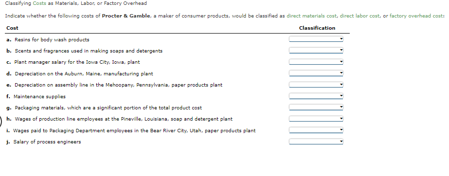 Classifying Costs as Materials, Labor, or Factory Overhead
Indicate whether the following costs of Procter & Gamble, a maker of consumer products, would be classified as direct materials cost, direct labor cost, or factory overhead cost:
Cost
Classification
a. Resins for body wash products
b. Scents and fragrances used in making soaps and detergents
c. Plant manager salary for the Iowa City, Iowa, plant
d. Depreciation on the Auburn, Maine, manufacturing plant
e. Depreciation on assembly line in the Mehoopany, Pennsylvania, paper products plant
f. Maintenance supplies
g. Packaging materials, which are a significant portion of the total product cost
h. Wages of production line employees at the Pineville, Louisiana, soap and detergent plant
i. Wages paid to Packaging Department employees in the Bear River City, Utah, paper products plant
j. Salary of process engineers
