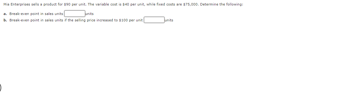 Mia Enterprises sells a product for $90 per unit. The variable cost is $40 per unit, while fixed costs are $75,000. Determine the following:
units
a. Break-even point in sales units
b. Break-even point in sales units if the selling price increased to $100 per unit
units
