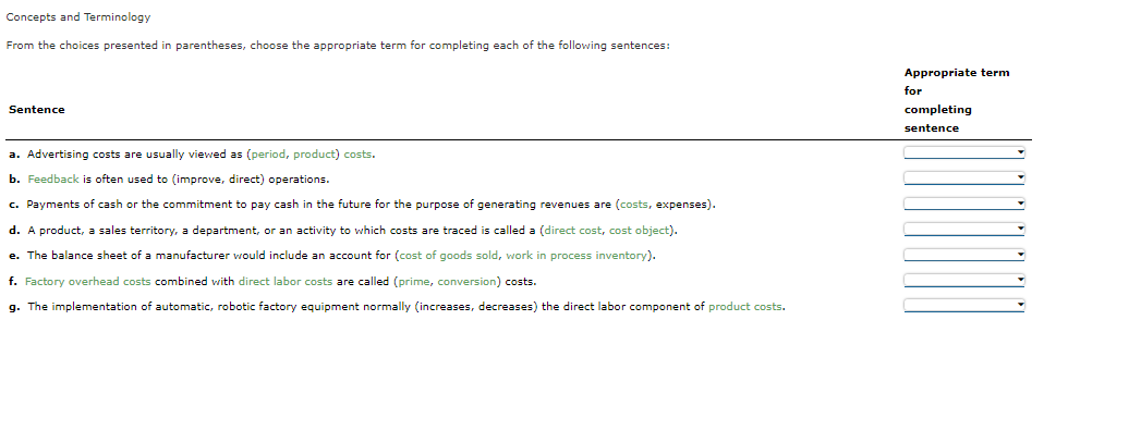Concepts and Terminology
From the choices presented in parentheses, choose the appropriate term for completing each of the following sentences:
Appropriate term
for
Sentence
completing
sentence
a. Advertising costs are usually viewed as (period, product) costs.
b. Feedback is often used to (improve, direct) operations.
c. Payments of cash or the commitment to pay cash in the future for the purpose of generating revenues are (costs, expenses).
d. A product, a sales territory, a department, or an activity to which costs are traced is called a (direct cost, cost object).
e. The balance sheet of a manufacturer would include an account for (cost of goods sold, work in process inventory).
f. Factory overhead costs combined with direct labor costs are called (prime, conversion) costs.
g. The implementation of automatic, robotic factory equipment normally (increases, decreases) the direct labor component of product costs.
