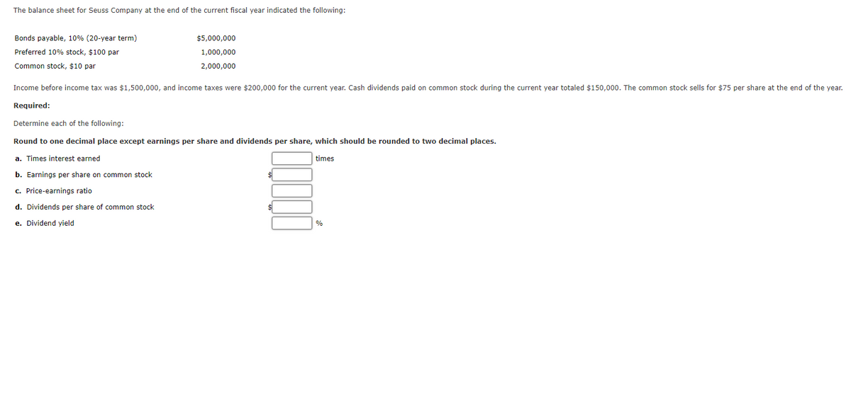 The balance sheet for Seuss Company at the end of the current fiscal year indicated the following:
Bonds payable, 10% (20-year term)
$5,000,000
Preferred 10% stock, $100 par
1,000,000
Common stock, $10 par
2,000,000
Income before income tax was $1,500,000, and income taxes were $200,000 for the current year. Cash dividends paid on common stock during the current year totaled $150,000. The common stock sells for $75 per share at the end of the year.
Required:
Determine each of the following:
Round to one decimal place except earnings per share and dividends per share, which should be rounded to two decimal places.
a. Times interest earned
times
b. Earnings per share on common stock
c. Price-earnings ratio
d. Dividends per share of common stock
e. Dividend yield
%
