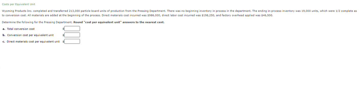 Costs per Equivalent Unit
Wyoming Products Inc. completed and transferred 213,000 particle board units of production from the Pressing Department. There was no beginning inventory in process in the department. The ending in-process inventory was 19,000 units, which were 1/2 complete as
to conversion cost. All materials are added at the beginning of the process. Direct materials cost incurred was $986,000, direct labor cost incurred was $198,250, and factory overhead applied was $46,500.
Determine the following for the Pressing Department. Round "cost per equivalent unit" answers to the nearest cent.
a. Total conversion cost
b. Conversion cost per equivalent unit
c. Direct materials cost per equivalent unit $
