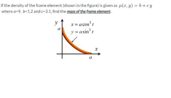 If the density of the frame element (shown in the figure) is given as u(r, y) = b+cy
where a=9, b=1.2 and c=3.1, find the mass of the frame element.
y
x = a cos t
a
y = asin t
