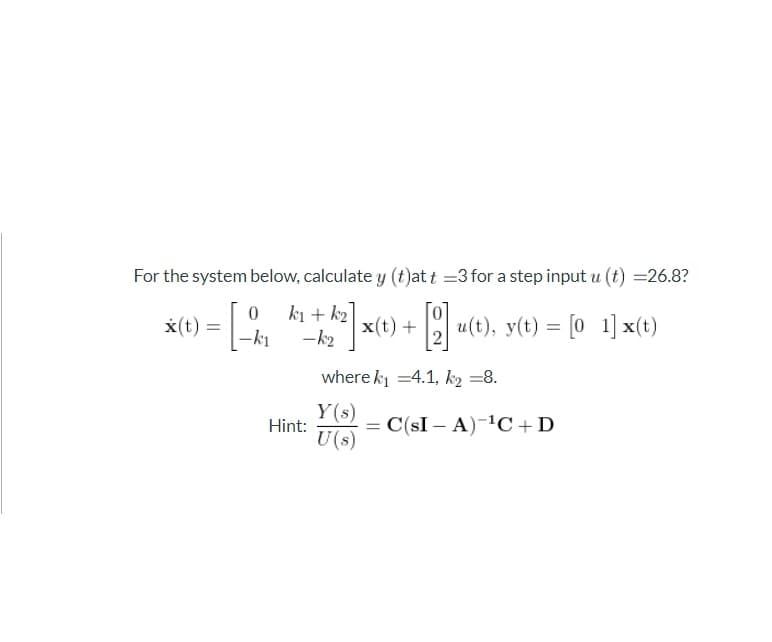 For the system below, calculate y (t)at t =3 for a step input u (t) =26.8?
ki + k2
x(t) + u(t), y(t) = [0 1] x(t)
x(t) =
-k2
where k =4.1, k2 =8.
Y(s)
Hint:
U(s)
= C(sI – A)-1C+D
