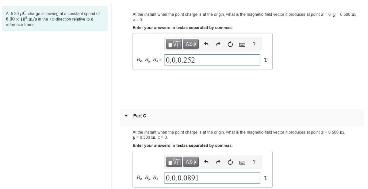 A-5.30 µC charge is moving at a constant speed of
6.30 x 10° m/s in the +x-direction relative to a
At the instant when the point charge is at the origin, what is the magnetic-field vector it produces at point a = 0, y = 0.500 m,
z = 0.
reference frame.
Enter your answers in teslas separated by commas.
VO AZ
Bz, By, B: = 0,0,0.252
T
Part C
At the instant when the point charge is at the origin, what is the magnetic-field vector it produces at point x = 0.500 m,
y = 0.500 m, z = 0.
Enter your answers in teslas separated by commas.
?
Bz, By, Bz = 0,0,0.0891
T
