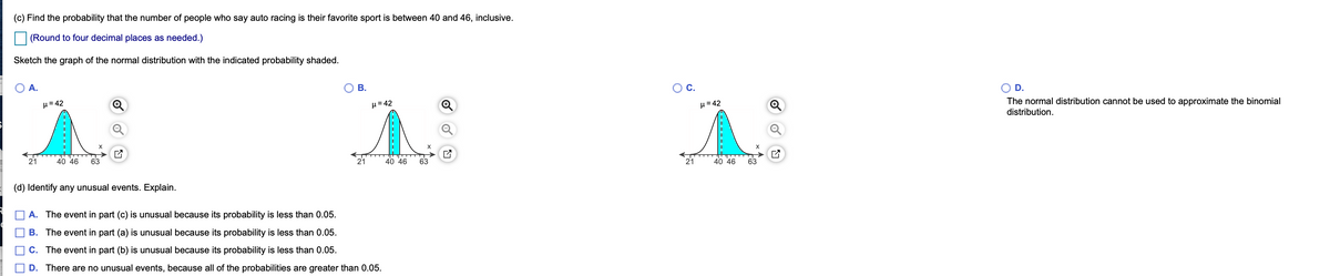 (c) Find the probability that the number of people who say auto racing is their favorite sport is between 40 and 46, inclusive.
(Round to four decimal places as needed.)
Sketch the graph of the normal distribution with the indicated probability shaded.
A.
В.
Oc.
D.
The normal distribution cannot be used to approximate the binomial
distribution.
H= 42
H= 42
µ= 42
Q
21
40 46
63
21
40 46
63
21
40 46
63
(d) Identify any unusual events. Explain.
A. The event in part (c) is unusual because its probability is less than 0.05.
B. The event in part (a) is unusual because its probability is less than 0.05.
C. The event in part (b) is unusual because its probability is less than 0.05.
D. There are no unusual events, because all of the probabilities are greater than 0.05.
------
O O
