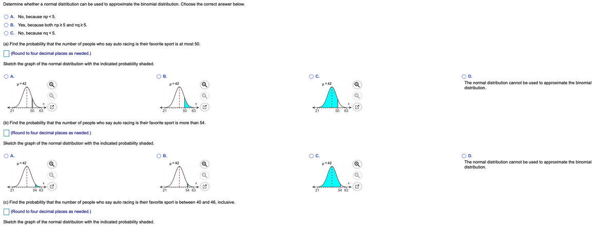 Determine whether a normal distribution can be used to approximate the binomial distribution. Choose the correct answer below.
A. No, because np < 5.
B. Yes, because both np 2 5 and nq 2 5.
C. No, because nq < 5.
(a) Find the probability that the number of people who say auto racing is their favorite sport is at most 50.
(Round to four decimal places as needed.)
Sketch the graph of the normal distribution with the indicated probability shaded.
A.
В.
C.
H= 42
D.
H= 42
H=42
The normal distribution cannot be used to approximate the binomial
distribution.
50
63
50
63
50
63
(b) Find the probability that the number of people who say auto racing is their favorite sport is more than 54.
(Round to four decimal places as needed.)
Sketch the graph of the normal distribution with the indicated probability shaded.
OA.
В.
OC.
H=42
D.
H= 42
H=42
The normal distribution cannot be used to approximate the binomial
distribution.
21
54 63
21
54 63
54 63
(c) Find the probability that the number of people who say auto racing is their favorite sport is between 40 and 46, inclusive.
(Round to four decimal places as needed.)
Sketch the graph of the normal distribution with the indicated probability shaded.
