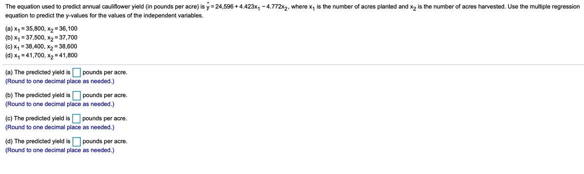 The equation used to predict annual cauliflower yield (in pounds per acre) is y = 24,596 + 4.423x, - 4.772x,, where x, is the number of acres planted and x, is the number of acres harvested. Use the multiple regression
equation to predict the y-values for the values of the independent variables.
(a) x1 = 35,800, x2 = 36,100
(b) x1 = 37,500, x2 = 37,700
(c) x1 = 38,400, X2 = 38,600
(d) x1 = 41,700, x2 = 41,800
(a) The predicted yield is pounds per acre.
(Round to one decimal place as needed.)
(b) The predicted yield is pounds per acre.
(Round to one decimal place as needed.)
(c) The predicted yield is pounds per acre.
(Round to one decimal place as needed.)
(d) The predicted yield is pounds per acre.
(Round to one decimal place as needed.)
