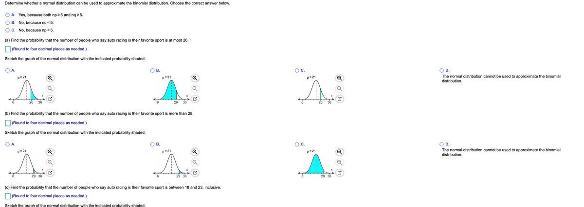 Determine whether a normal distribution can be used to approximate the binomial distribution. Choose the correct answer below.
A. Yes, because both np 2 5 and nq 2 5.
B. No, because nq < 5.
C. No, because np < 5.
(a) Find the probability that the number of people who say auto racing is their favorite sport is at most 26.
(Round to four decimal places as needed.)
Sketch the graph of the normal distribution with the indicated probability shaded.
A.
В.
C.
D.
The normal distribution cannot be used to approximate the binomial
distribution.
H=21
H=21
H=21
26
36
26
36
26
36
(b) Find the probability that the number of people who say auto racing is their favorite sport is more than 29.
(Round to four decimal places as needed.)
Sketch the graph of the normal distribution with the indicated probability shaded.
A.
В.
OC.
D.
The normal distribution cannot be used to approximate the binomial
distribution.
µ=21
µ= 21
H=21
29 36
29 36
29 36
(c) Find the probability that the number of people who say auto racing is their favorite sport is between 18 and 23, inclusive.
| (Round to four decimal places as needed.)
Sketch the graph of the normal distribution with the indicated probability shaded.
