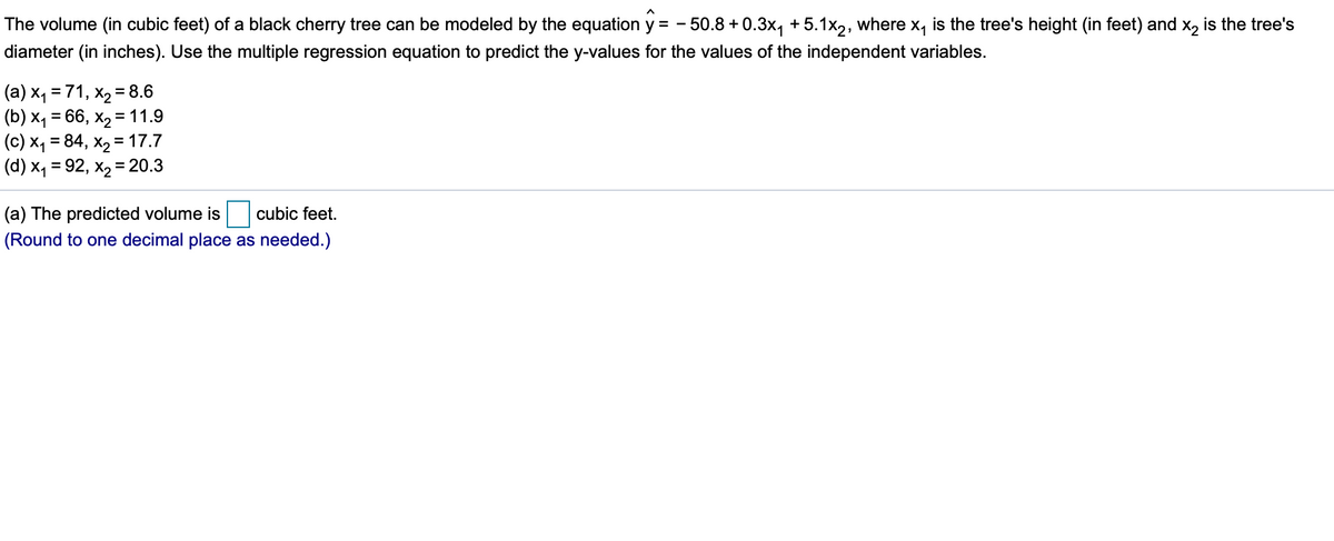 The volume (in cubic feet) of a black cherry tree can be modeled by the equation y = - 50.8 +0.3x, + 5.1x2, where x, is the tree's height (in feet) and x, is the tree's
diameter (in inches). Use the multiple regression equation to predict the y-values for the values of the independent variables.
(a) x, = 71, x2 = 8.6
(b) x1 = 66, x2 = 11.9
(c) X, = 84, x2 = 17.7
(d) x1 = 92, x2 = 20.3
%3D
(a) The predicted volume is
cubic feet.
(Round to one decimal place as needed.)
