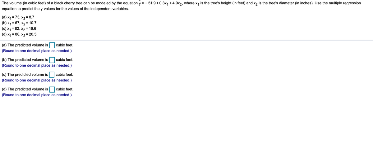 The volume (in cubic feet) of a black cherry tree can be modeled by the equation y = - 51.9 + 0.3x, +4.9x2, where x, is the tree's height (in feet) and x, is the tree's diameter (in inches). Use the multiple regression
equation to predict the y-values for the values of the independent variables.
(a) x1 = 73, x2 = 8.7
(b) x1 = 67, x2 = 10.7
(c) x1 = 82, x2 = 16.6
(d) x1 = 88, x2 =20.5
(a) The predicted volume is cubic feet.
(Round to one decimal place as needed.)
(b) The predicted volume is cubic feet.
(Round to one decimal place as needed.)
(c) The predicted volume is cubic feet.
(Round to one decimal place as needed.)
(d) The predicted volume is cubic feet.
(Round to one decimal place as needed.)

