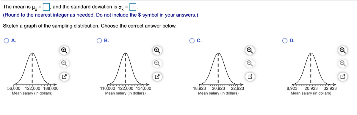 The mean is µ;
and the standard deviation is
(Round to the nearest integer as needed. Do not include the $ symbol in your answers.)
Sketch a graph of the sampling distribution. Choose the correct answer below.
В.
C.
OD.
A A AA
22,923
56,000 122,000 188,000
Mean salary (in dollars)
20,923
Mean salary (in dollars)
32,923
110,000 122,000 134,000
Mean salary (in dollars)
18,923
20,923
Mean salary (in dollars)
8,923
