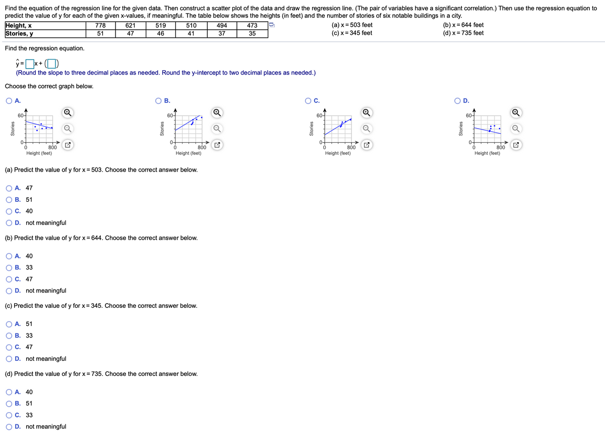 Find the equation of the regression line for the given data. Then construct a scatter plot of the data and draw the regression line. (The pair of variables have a significant correlation.) Then use the regression equation to
predict the value of y for each of the given x-values, if meaningful. The table below shows the heights (in feet) and the number of stories of six notable buildings in a city.
Height, x
Stories, y
(b) x = 644 feet
(d) x = 735 feet
778
621
519
510
494
473
(a) x = 503 feet
51
47
46
41
37
35
(c) x = 345 feet
Find the regression equation.
ŷ=*+ (O
(Round the slope to three decimal places as needed. Round the y-intercept to two decimal places as needed.)
Choose the correct graph below.
O A.
В.
С.
D.
60-
60-
60-
60-
0-
0-
0-
0-
800
800
Height (feet)
800
Height (feet)
800
Height (feet)
Height (feet)
(a) Predict the value of y for x= 503. Choose the correct answer below.
О А. 47
О В. 51
О С. 40
O D. not meaningful
(b) Predict the value of y for x = 644. Choose the correct answer below.
О А. 40
О В. 33
О С. 47
D. not meaningful
(c) Predict the value of y for x= 345. Choose the correct answer below.
О А. 51
О В. 33
О С. 47
O D. not meaningful
(d) Predict the value of y for x = 735. Choose the correct answer below.
O A. 40
О В. 51
О С. 33
O D. not meaningful
O O O O
Stories
Stories
Stories
Stories
