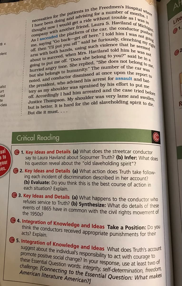 off. Accordingly I had him arrested and the case tried before
but is better. It is hard for the old slaveholding spirit to die.
challenge. [Connecting to the Essential Question: What makes
Justice Thompson. My shoulder was very lame and swollen,
promote positive social change? In your response, use at least two of
these Essential Question words: integrity, self-determination, freedom,
hurried angry tone. She replied, “She does not belong to me,
AH
Lite
©1.
) v.
Ыlent
alist
urt
mied
te
-class
R.
But die it must. . . .
Critical Reading
cual
e to
your
ses.
©1. Key Ideas and Details (a) What does the streetcar conductor
say to Laura Haviland about Sojourner Truth? (b) Infer: What does
his question reveal about the "old slaveholding spirit"?
2. Key Ideas and Details (a) What action does Truth take follow-
ing each incident of discrimination described in her account?
(b) Evaluate: Do you think this is the best course of action in
each situation? Explain.
3. Key Ideas and Details (a) What happens to the conductor who
refuses service to Truth? (b) Synthesize: What do details of these
events of 1865 have in common with the civil rights movement of
the 1950s?
4. Integration of Knowledge and Ideas Take a Position: Do you
think the conductors received appropriate punishments for then
acts? Explain.
5. Integration of Knowledge and Ideas What does Truth's accoun
suggest about the individual's responsibility to act with courage to
American literature American?]
