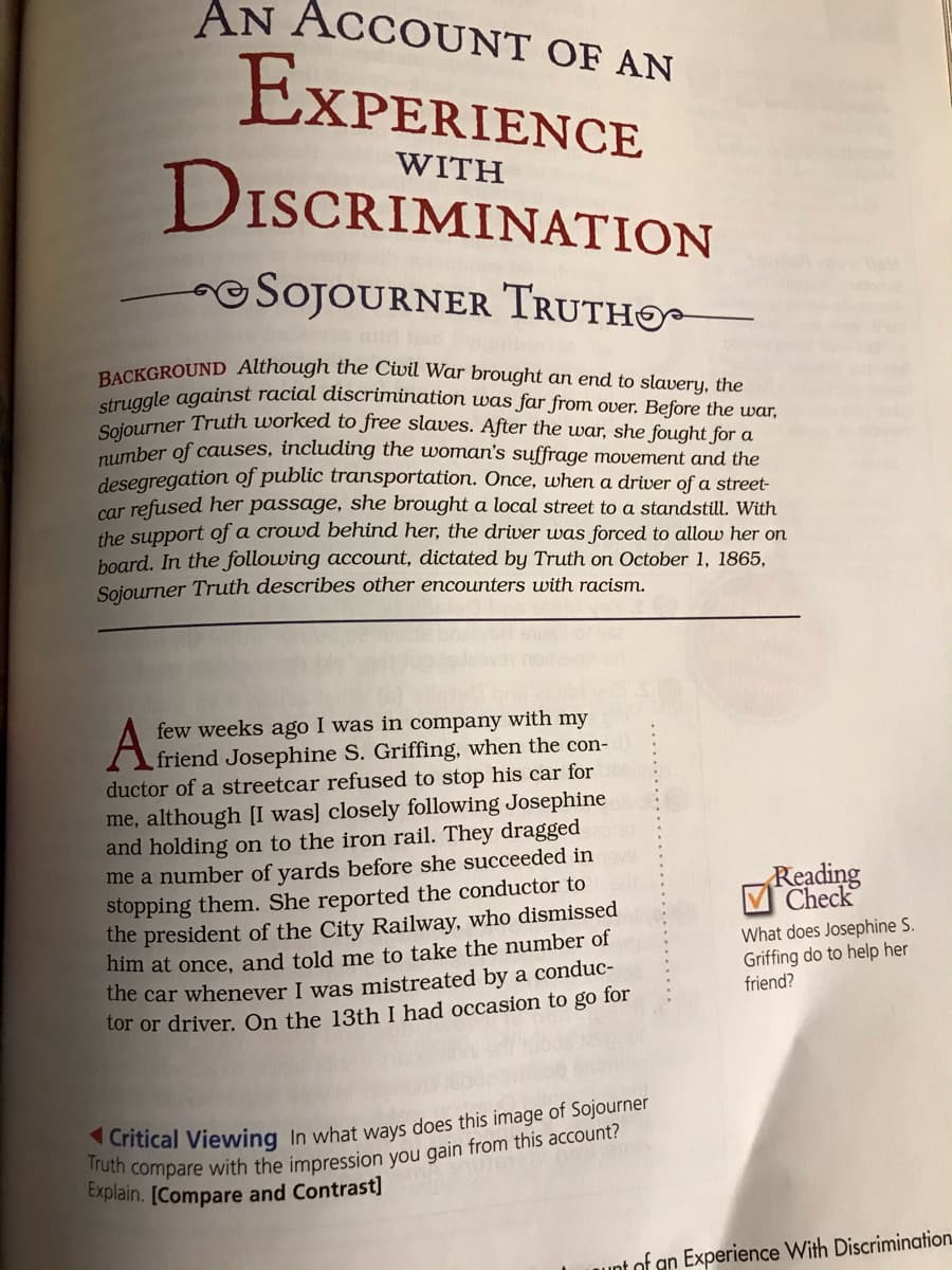 Sojourner Truth worked to free slaves. After the war, she fought for a
BACKGROUND Although the Civil War brought an end to slavery, the
AN ACCOUNT OF AN
EXPERIENCE
WITH
DISCRIMINATION
OSOJOURNER TRUTHO
struggle against racial discrimination uwas far from over. Before the war,
number of causes, including the woman's suffrage movement and the
desegregation of public transportation. Once, when a driver of a street-
car refused her passage, she brought a local street to a standstill. With
the support of a crowd behind her, the driver was forced to allow her on
hoard. In the following account, dictated by Truth on October 1, 1865,
Sojourner Truth describes other encounters with racism.
few weeks ago I was in company with my
friend Josephine S. Griffing, when the con-
ductor of a streetcar refused to stop his car for
me, although [I was] closely following Josephine
and holding on to the iron rail. They dragged
me a number of yards before she succeeded in
stopping them. She reported the conductor to
the president of the City Railway, who dismissed
nim at once, and told me to take the number of
the car whenever I was mistreated by a conduc-
tor or driver. On the 13th I had occasion to go for
Reading
Check
What does Josephine S.
Griffing do to help her
friend?
Explain. [Compare and Contrast]
unt of an Experience With Discrimination
