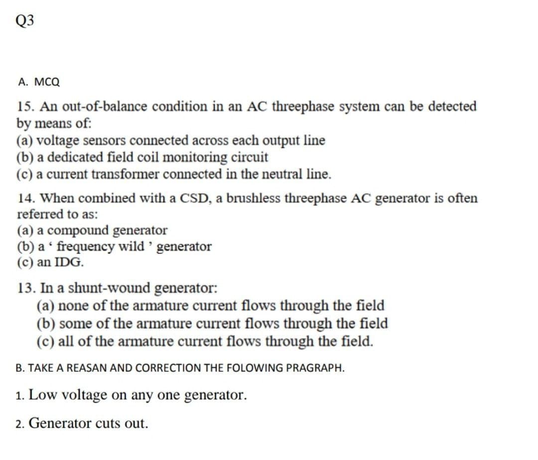 Q3
A. MCQ
15. An out-of-balance condition in an AC threephase system can be detected
by means of:
(a) voltage sensors connected across each output line
(b) a dedicated field coil monitoring circuit
(c) a current transformer connected in the neutral line.
14. When combined with a CSD, a brushless threephase AC generator is often
referred to as:
(a) a compound generator
(b) a frequency wild ' generator
(c) an IDG.
13. In a shunt-wound generator:
(a) none of the armature current flows through the field
(b) some of the armature current flows through the field
(c) all of the armature current flows through the field.
B. TAKE A REASAN AND CORRECTION THE FOLOWING PRAGRAPH.
1. Low voltage on any one generator.
2. Generator cuts out.
