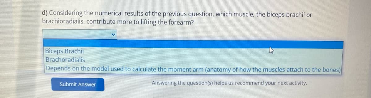 d) Considering the numerical results of the previous question, which muscle, the biceps brachii or
brachioradialis, contribute more to lifting the forearm?
Biceps Brachii
Brachoradialis
Depends on the model used to calculate the moment arm (anatomy of how the muscles attach to the bones)
Answering the question(s) helps us recommend your next activity.
Submit Answer