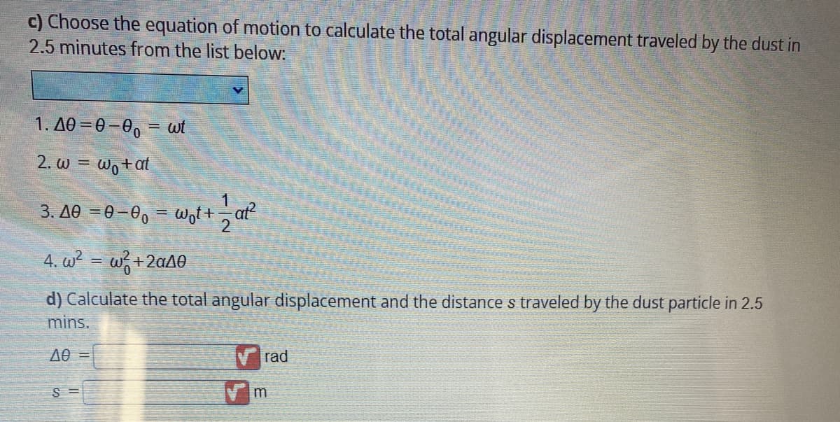 c) Choose the equation of motion to calculate the total angular displacement traveled by the dust in
2.5 minutes from the list below:
1.40=0-00= wt
2. w = wo+at
3. A0 =0-0₁ = w₁t+ == at²
4. w²= w²+2a40
d) Calculate the total angular displacement and the distance s traveled by the dust particle in 2.5
mins.
ΑΘ =
S=
rad
m