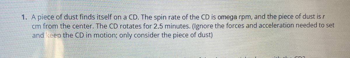 1. A piece of dust finds itself on a CD. The spin rate of the CD is omega rpm, and the piece of dust is r
cm from the center. The CD rotates for 2.5 minutes. (Ignore the forces and acceleration needed to set
and keep the CD in motion; only consider the piece of dust)
CD2