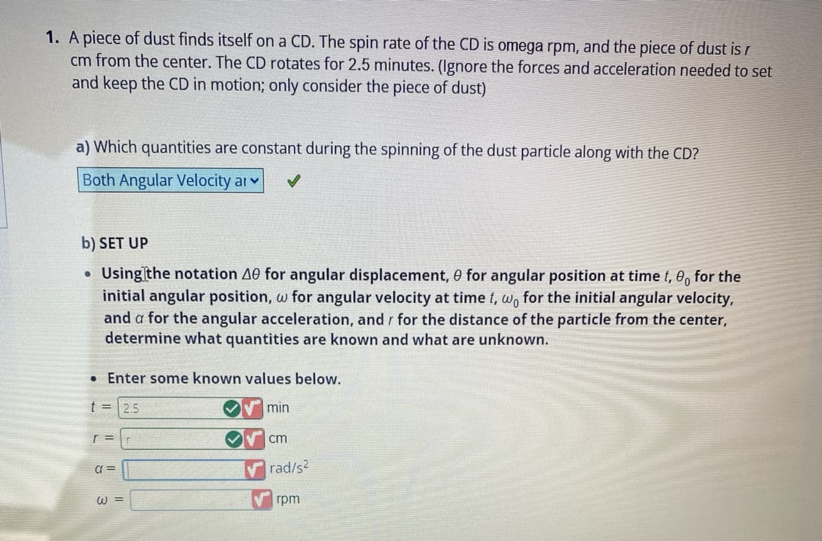 1. A piece of dust finds itself on a CD. The spin rate of the CD is omega rpm, and the piece of dust is r
cm from the center. The CD rotates for 2.5 minutes. (Ignore the forces and acceleration needed to set
and keep the CD in motion; only consider the piece of dust)
a) Which quantities are constant during the spinning of the dust particle along with the CD?
Both Angular Velocity ar
b) SET UP
Using the notation A0 for angular displacement, 0 for angular position at time t, 0 for the
initial angular position, w for angular velocity at time t, wo for the initial angular velocity,
and a for the angular acceleration, and r for the distance of the particle from the center,
determine what quantities are known and what are unknown.
●
. Enter some known values below.
t = 2.5
min
r=r
a=
W =
cm
rad/s²
rpm