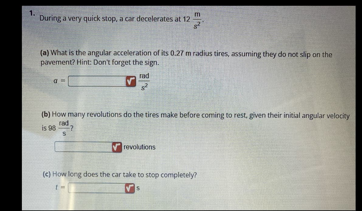 1.
During a very quick stop, a car decelerates at 12
(a) What is the angular acceleration of its 0.27 m radius tires, assuming they do not slip on the
pavement? Hint: Don't forget the sign.
a =
S
rad
s²
(b) How many revolutions do the tires make before coming to rest, given their initial angular velocity
rad
is 98
-?
E
revolutions
(c) How long does the car take to stop completely?
t =
S