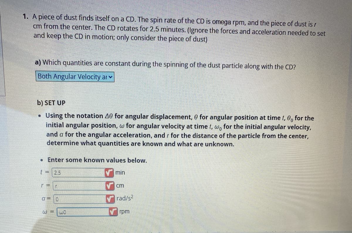 1. A piece of dust finds itself on a CD. The spin rate of the CD is omega rpm, and the piece of dust is r
cm from the center. The CD rotates for 2.5 minutes. (Ignore the forces and acceleration needed to set
and keep the CD in motion; only consider the piece of dust)
a) Which quantities are constant during the spinning of the dust particle along with the CD?
Both Angular Velocity ar
b) SET UP
Using the notation 40 for angular displacement, 0 for angular position at time t, 0, for the
initial angular position, w for angular velocity at time t, wo for the initial angular velocity,
and a for the angular acceleration, and r for the distance of the particle from the center,
determine what quantities are known and what are unknown.
●
● Enter some known values below.
t = 2.5
r=r
α = 0
W= WO
min
cm
✔rad/s²
rpm