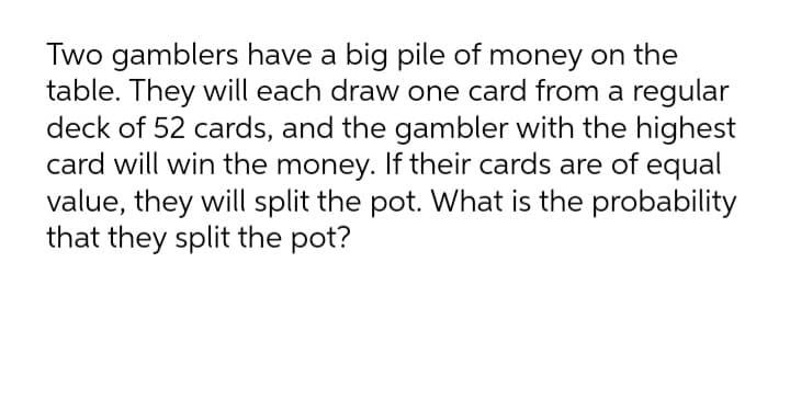 Two gamblers have a big pile of money on the
table. They will each draw one card from a regular
deck of 52 cards, and the gambler with the highest
card will win the money. If their cards are of equal
value, they will split the pot. What is the probability
that they split the pot?
