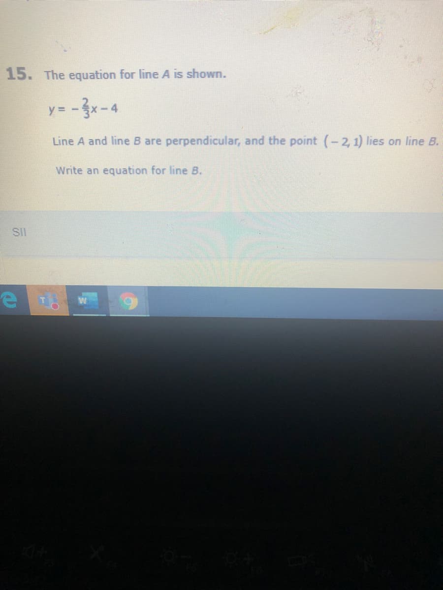 15. The equation for line A is shown.
y= -3x-4
Line A and line B are perpendicular, and the point (-2, 1) lies on line B.
Write an equation for line B,
