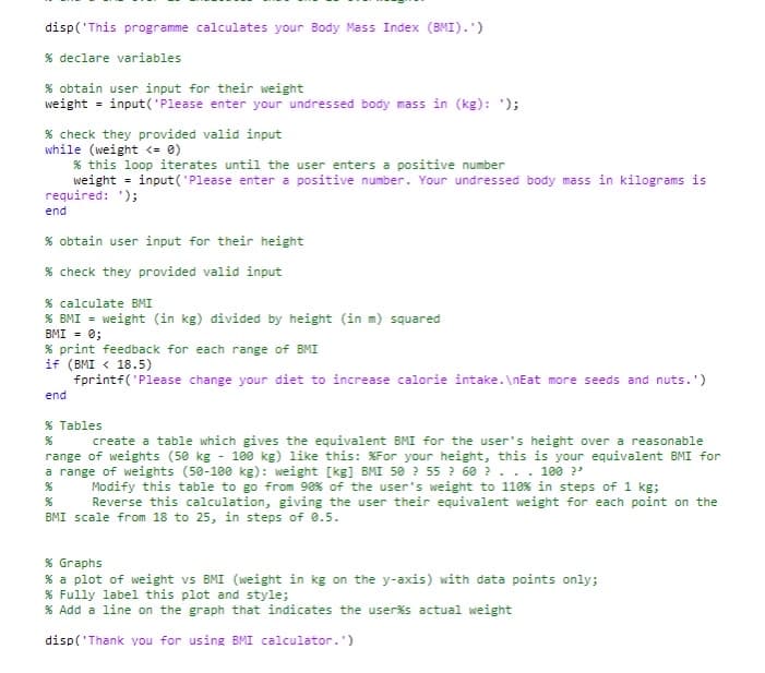 disp('This programme calculates your Body Mass Index (BMI).')
% declare variables
% obtain user input for their weight
weight = input('Please enter your undressed body mass in (kg): ');
% check they provided valid input
while (weight <= 0)
% this loop iterates until the user enters a positive number
weight = input('Please enter a positive number. Your undressed body mass in kilograms is
required: ');
end
% obtain user input for their height
% check they provided valid input
% calculate BMI
% BMI = weight (in kg) divided by height (in m) squared
BMI = 0;
% print feedback for each range of BMI
if (BMI < 18.5)
fprintf("Please change your diet to increase calorie intake.\nEat more seeds and nuts.')
end
% Tables
create a table which gives the equivalent BMI for the user's height over a reasonable
range of weights (50 kg - 100 kg) like this: %For your height, this is your equivalent BMI for
a range of weights (50-100 kg): weight [kg] BMI 50 55 60?. . . 100 ?'
Modify this table to go from 90% of the user's weight to 110 % in steps of 1 kg;
%
Reverse this calculation, giving the user their equivalent weight for each point on the
BMI scale from 18 to 25, in steps of 0.5.
% Graphs
% a plot of weight vs BMI (weight in kg on the y-axis) with data points only;
% Fully label this plot and style;
% Add a line on the graph that indicates the user%s actual weight
disp('Thank you for using BMI calculator.')