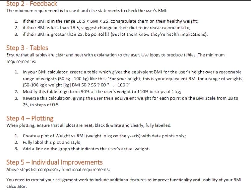 Step 2 - Feedback
The minimum requirement is to use if and else statements to check the user's BMI:
1. if their BMI is in the range 18.5 < BMI < 25, congratulate them on their healthy weight;
2.
if their BMI is less than 18.5, suggest change in their diet to increase calorie intake;
3. if their BMI is greater than 25, be polite!!!! (But let them know they're health implications).
Step 3 - Tables
Ensure that all tables are clear and neat with explanation to the user. Use loops to produce tables. The minimum
requirement is:
1. In your BMI calculator, create a table which gives the equivalent BMI for the user's height over a reasonable
range of weights (50 kg - 100 kg) like this: "For your height, this is your equivalent BMI for a range of weights
(50-100 kg): weight [kg] BMI 50 ? 55? 60?... 100?'
2. Modify this table to go from 90% of the user's weight to 110% in steps of 1 kg;
3. Reverse this calculation, giving the user their equivalent weight for each point on the BMI scale from 18 to
25, in steps of 0.5.
Step 4-Plotting
When plotting, ensure that all plots are neat, black & white and clearly, fully labelled.
1. Create a plot of Weight vs BMI (weight in kg on the y-axis) with data points only;
2. Fully label this plot and style;
3. Add a line on the graph that indicates the user's actual weight.
Step 5-Individual Improvements
Above steps list compulsory functional requirements.
You need to extend your assignment work to include additional features to improve functinality and usability of your BMI
calculator.