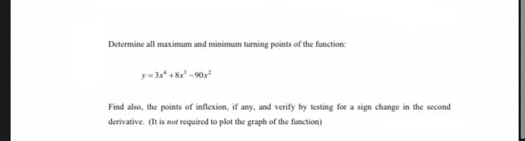 Determine all maximum and minimum turning points of the function:
y= 3x* + & - 90x
Find also, the points of inflexion, if any, and verify by testing for a sign change in the second
derivative. (It is not required to plot the graph of the function)
