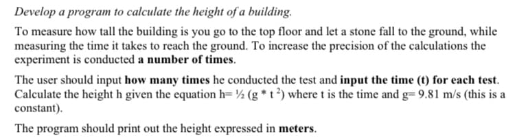 Develop a program to calculate the height of a building.
To measure how tall the building is you go to the top floor and let a stone fall to the ground, while
measuring the time it takes to reach the ground. To increase the precision of the calculations the
experiment is conducted a number of times.
The user should input how many times he conducted the test and input the time (t) for each test.
Calculate the height h given the equation h= ½ (g * t ³) where t is the time and g= 9.81 m/s (this is a
constant).
The program should print out the height expressed in meters.
