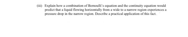 (i) Explain how a combination of Bernoulli's equation and the continuity equation would
predict that a liquid flowing horizontally from a wide to a narrow region experiences a
pressure drop in the narrow region. Describe a practical application of this fact.
