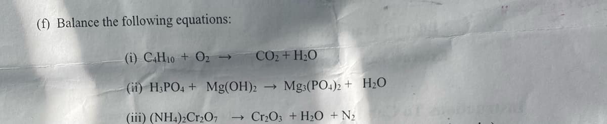 (f) Balance the following equations:
CO2+H2O
(i) C4H10+ O₂ →
(ii) H3PO4 + Mg(OH)2
(iii) (NH4)2Cr2O7 → Cr₂O3 + H₂O + N₂
->
Mg3(PO4)2 + H₂O