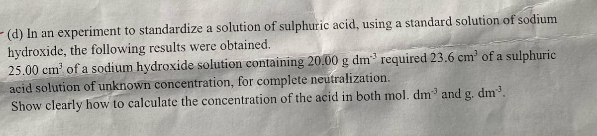 - (d) In an experiment to standardize a solution of sulphuric acid, using a standard solution of sodium
hydroxide, the following results were obtained.
25.00 cm³ of a sodium hydroxide solution containing 20.00 g dm³ required 23.6 cm³ of a sulphuric
acid solution of unknown concentration, for complete neutralization.
Show clearly how to calculate the concentration of the acid in both mol. dm³ and g. dm³.