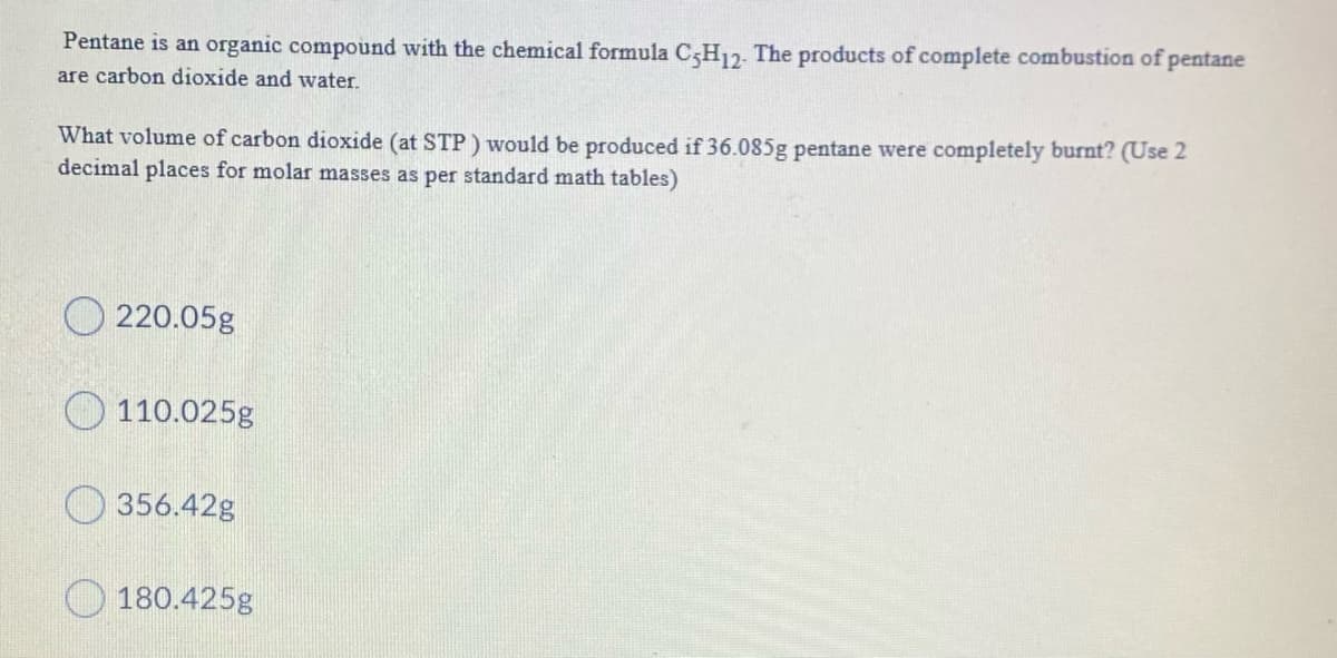 Pentane is an organic compound with the chemical formula C;H12. The products of complete combustion of pentane
are carbon dioxide and water.
What volume of carbon dioxide (at STP) would be produced if 36.085g pentane were completely burnt? (Use 2
decimal places for molar masses as per standard math tables)
O 220.05g
110.025g
O 356.42g
O 180.425g
