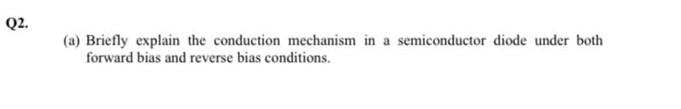 Q2.
(a) Briefly explain the conduction mechanism in a semiconductor diode under both
forward bias and reverse bias conditions.
